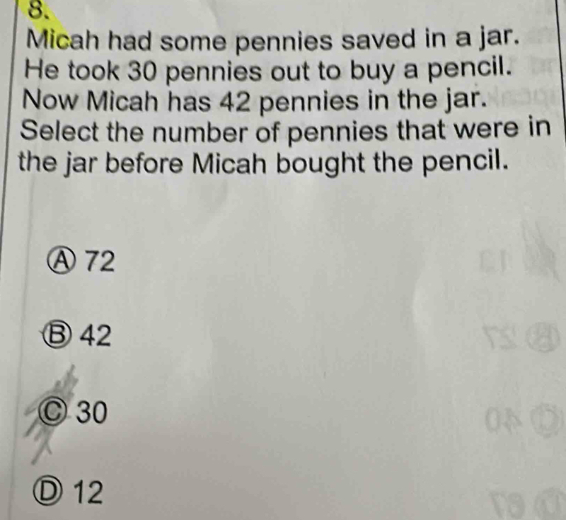 Micah had some pennies saved in a jar.
He took 30 pennies out to buy a pencil.
Now Micah has 42 pennies in the jar.
Select the number of pennies that were in
the jar before Micah bought the pencil.
Ⓐ 72
Ⓑ42
C 30
Ⓓ 12