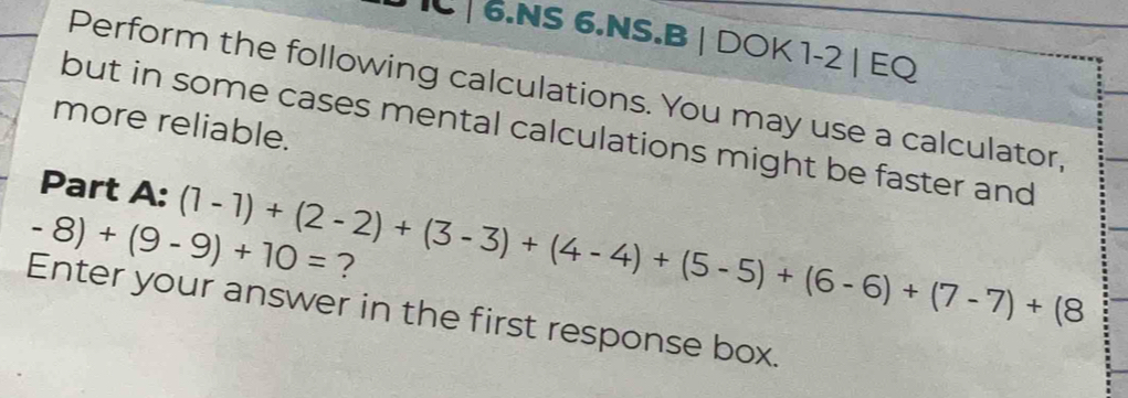 NS 6.NS.B | DOK 1-2 | EQ 
Perform the following calculations. You may use a calculator, 
more reliable. 
but in some cases mental calculations might be faster and 
Part A: (1-1)+(2-2)+(3-3)+(4-4)+(5-5)+(6-6)+(7-7)+(8
-8)+(9-9)+10= ? 
Enter your answer in the first response box.