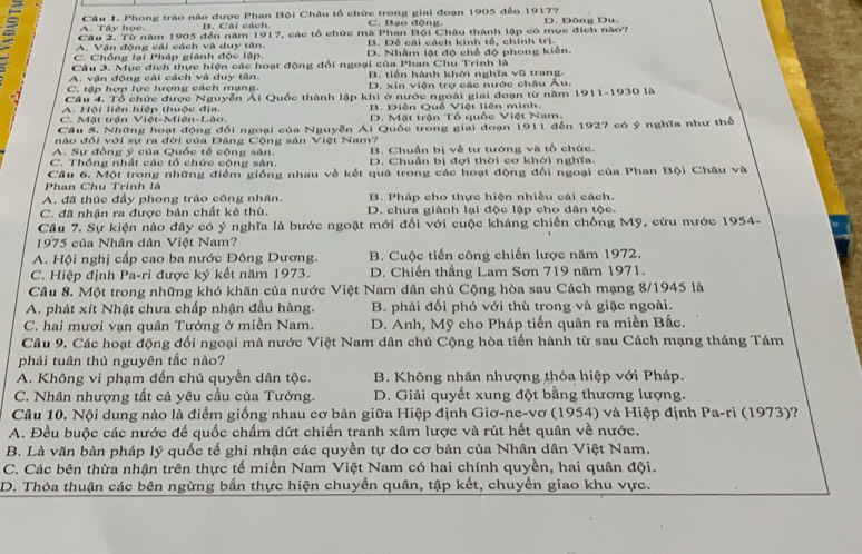 A. Tây học.  Câu 1. Phong trào nào được Phan Bội Châu tổ chức trong giai đoạn 1905 đến 1917? D. Đông Du.
B. Cái cách. C. Bạo động.
Cầu 2. Từ năm 1905 đến năm 1917, các tổ chức mà Phan Bội Châu thành lập có mục đích nào?
A. Vận động cải cách và duy tân. B. Đề cái cách kinh tổ, chính trị.
C. Chồng lại Pháp giành độc lập. D. Nhâm lật độ chế độ phong kiến.
Câu 3. Mục đích thực hiện các hoạt động đổi ngoại của Phan Chu Trinh là
A. vận động cải cách và duy tân. B. tiền hành khới nghĩa vũ trang.
C. tập hợp lực lượng cách mạng D. xin viện trợ các nước châu
.3 Câu 4. Tổ chức được Nguyễn Ái Quốc thành lập khi ở nước ngoài giai đoạn từ năm 1911-1930 là Âu.
A. Hội liên hiệp thuộc địa. B. Điễn Quố Việt liên minh.
C. Mật trận Việt-Miên-Lào. D. Mặt trận Tổ quốc Việt Nam.
Câu 5. Những hoạt động đổi ngoại của Nguyễn Ái Quốc trong giai đoạn 1911 đến 1927 có ý nghĩa như thể
nào đổi với sự ra đời của Đâng Cộng sản Việt Nam?
A. Sự đồng ý của Quốc tế cộng sản. B. Chuẩn bị về tư tướng và tổ chức.
C. Thống nhất các tổ chức cộng sân. D. Chuẩn bị đợi thời cơ khởi nghĩa.
Phan Chu Trinh là Câu 6. Một trong những điểm giống nhau về kết quả trong các hoạt động đối ngoại của Phan Bội Châu và
A. đã thúc đầy phong trào công nhân B. Pháp cho thực hiện nhiều cái cách.
C. đã nhận ra được bản chất kẻ thù D. chưa giành lại độc lập cho dân tộc.
Câu 7. Sự kiện nào đây có ý nghĩa là bước ngoặt mới đối với cuộc kháng chiến chống Mỹ, cứu nước 1954-
1975 của Nhân dân Việt Nam?
A. Hội nghị cấp cao ba nước Đông Dương.  B. Cuộc tiến công chiến lược năm 1972.
C. Hiệp định Pa-ri được ký kết năm 1973. D. Chiến thắng Lam Sơn 719 năm 1971.
Câu 8. Một trong những khó khăn của nước Việt Nam dân chủ Cộng hòa sau Cách mạng 8/1945 là
A. phát xít Nhật chưa chấp nhận đầu hàng.  B. phải đối phó với thù trong và giặc ngoài.
C. hai mươi vạn quân Tưởng ở miền Nam.  D. Anh, Mỹ cho Pháp tiến quân ra miền Bắc.
Câu 9. Các hoạt động đối ngoại mà nước Việt Nam dân chủ Cộng hòa tiến hành từ sau Cách mạng tháng Tám
phải tuân thủ nguyên tắc nào?
A. Không vi phạm đến chủ quyền dân tộc.  B. Không nhân nhượng thỏa hiệp với Pháp.
C. Nhân nhượng tất cả yêu cầu của Tưởng. D. Giải quyết xung đột bằng thương lượng.
Câu 10. Nội dung nào là điểm giống nhau cơ bản giữa Hiệp định Giơ-ne-vơ (1954) và Hiệp định Pa-ri (1973)?
A. Đều buộc các nước để quốc chấm dứt chiến tranh xâm lược và rút hết quân về nước.
B. Là văn bản pháp lý quốc tế ghi nhận các quyền tự do cơ bản của Nhân dân Việt Nam.
C. Các bên thừa nhận trên thực tế miền Nam Việt Nam có hai chính quyền, hai quân đội.
D. Thỏa thuận các bên ngừng bắn thực hiện chuyển quân, tập kết, chuyển giao khu vực.