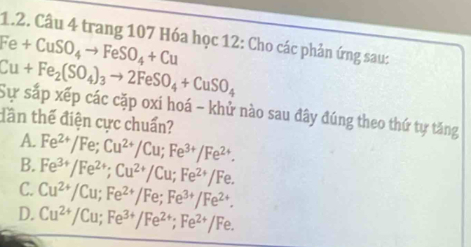 trang 107 Hóa học 12: Cho các phản ứng sau:
Fe+CuSO_4to FeSO_4+Cu
Cu+Fe_2(SO_4)_3to 2FeSO_4+CuSO_4
Sự sắp xếp các cặp oxi hoá - khử nào sau đây đúng theo thứ tự tăng
dần thế điện cực chuẩn?
A.
B. Fe^(2+)/Fe; Cu^(2+)/Cu; Fe^(3+)/Fe^(2+).
C. Fe^(3+)/Fe^(2+); Cu^(2+)/Cu; Fe^(2+)/Fe.
D. Cu^(2+)/Cu; Fe^(2+)/Fe; Fe^(3+)/Fe^(2+).
Cu^(2+)/Cu; Fe^(3+)/Fe^(2+); Fe^(2+)/Fe.