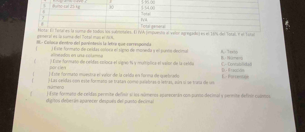 Kiogramo clavo / 3 
% del Total. Y el Total
general es la suma del Total mas el IVA.
III.- Coloca dentro del paréntesis la letra que corresponda
(  Este formato de celdas coloca el signo de moneda y el punto decimal A.- Texto
alineados en una columna B.- Número
The ) Este formato de celdas coloca el signo % y multiplica el valor de la celda C.- Contabilidad
por cien D.- Fracción
) Este formato muestra el valor de la celda en forma de quebrado E.- Porcentaje
[  Las celdas con este formato se tratan como palabras o letras, aún si se trata de un
número
 Este formato de celdas permite definir si los números aparecerán con punto decimal y permite definir cuántos
dígitos deberán aparecer después del punto decimal