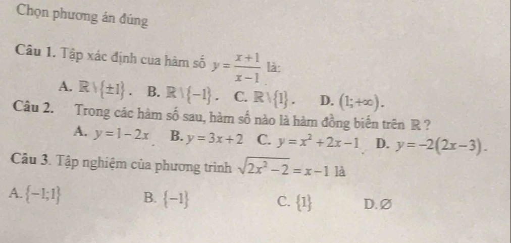 Chọn phương án đúng
Câu 1. Tập xác định cua hàm số y= (x+1)/x-1  là:
A. Rvee  ± 1. B. Rvee  -1. C. Rvee  1. D. (1;+∈fty ). 
Câu 2. Trong các hàm số sau, hàm số nào là hàm đồng biển trên R ?
A. y=1-2x B. y=3x+2 C. y=x^2+2x-1 D. y=-2(2x-3). 
Câu 3. Tập nghiệm của phương trình sqrt(2x^2-2)=x-1 là
A.  -1;1 B.  -1  1 D. ∅
C.