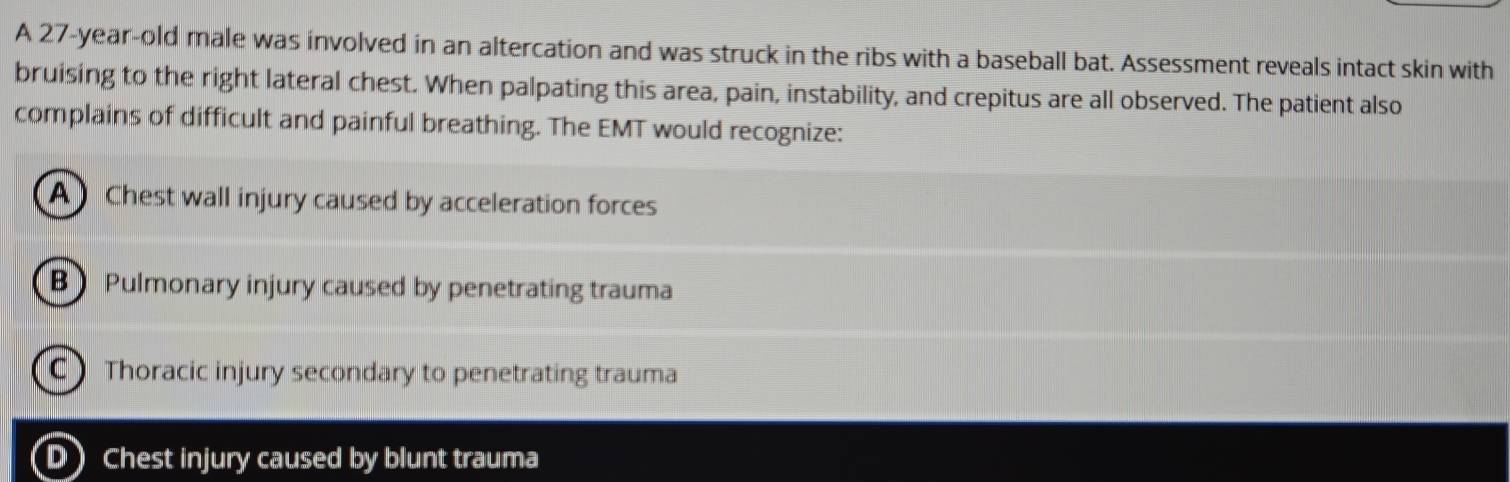 A 27-year-old male was involved in an altercation and was struck in the ribs with a baseball bat. Assessment reveals intact skin with
bruising to the right lateral chest. When palpating this area, pain, instability, and crepitus are all observed. The patient also
complains of difficult and painful breathing. The EMT would recognize:
A Chest wall injury caused by acceleration forces
B) Pulmonary injury caused by penetrating trauma
C) Thoracic injury secondary to penetrating trauma
D Chest injury caused by blunt trauma