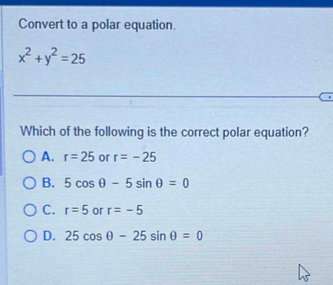 Convert to a polar equation.
x^2+y^2=25
_
Which of the following is the correct polar equation?
A. r=25 or r=-25
B. 5cos θ -5sin θ =0
C. r=5 or r=-5
D. 25cos θ -25sin θ =0