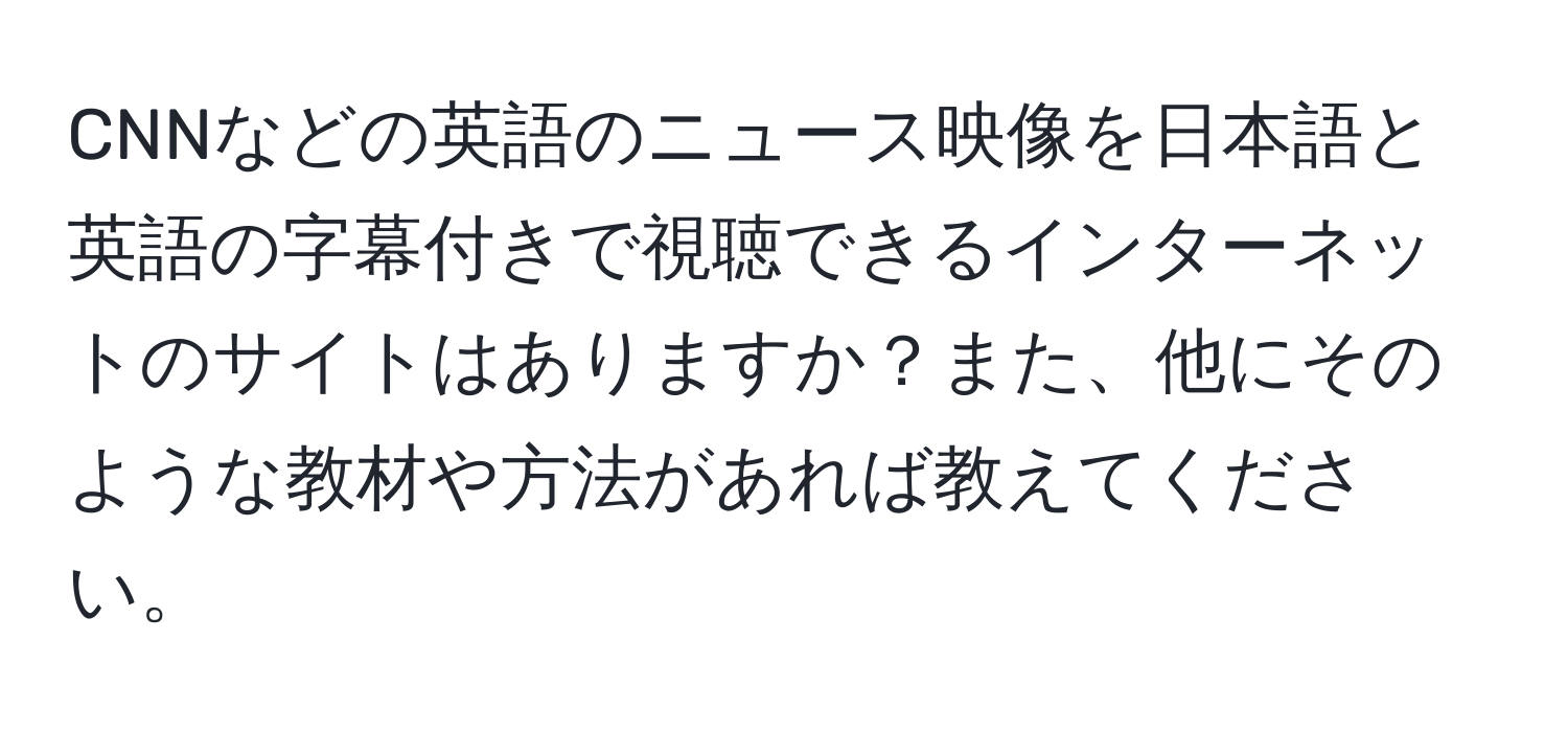 CNNなどの英語のニュース映像を日本語と英語の字幕付きで視聴できるインターネットのサイトはありますか？また、他にそのような教材や方法があれば教えてください。