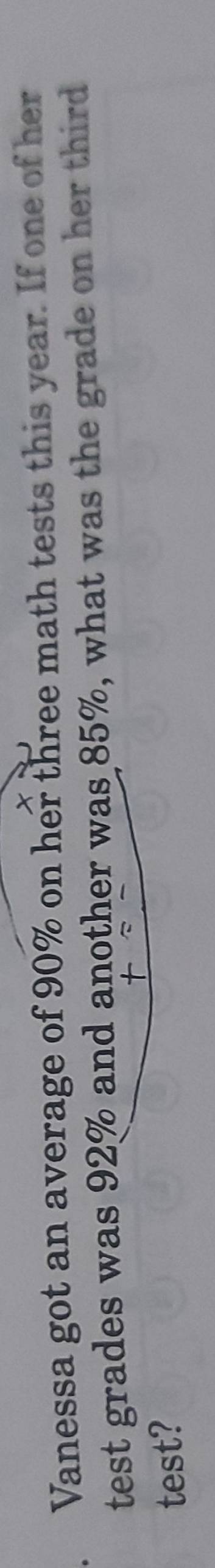 Vanessa got an average of 90% on her three math tests this year. If one of her 
test grades was 92% and another was 85%, what was the grade on her third 
test?