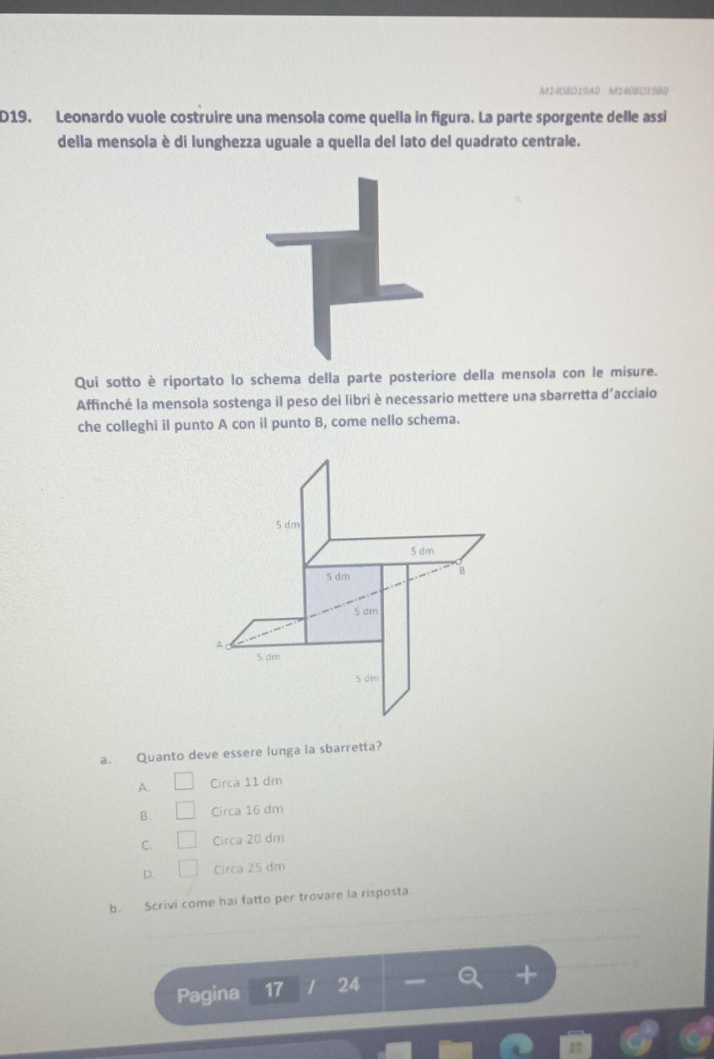 M1408D19A0 M1408D1980
D19. Leonardo vuole costruire una mensola come quella in figura. La parte sporgente delle assi
della mensola è di lunghezza uguale a quella del lato del quadrato centrale.
Qui sotto è riportato lo schema della parte posteriore della mensola con le misure.
Affinché la mensola sostenga il peso dei libri è necessario mettere una sbarretta d’acciaio
che colleghi il punto A con il punto B, come nello schema.
a. Quanto deve essere lunga la sbarretta?
A. Circa 11 dm
B. Circa 16 dm
C. Circa 20 dm
D. Circa 25 dm
b. Scrivi come hai fatto per trovare la risposta.
Pagina 17 24