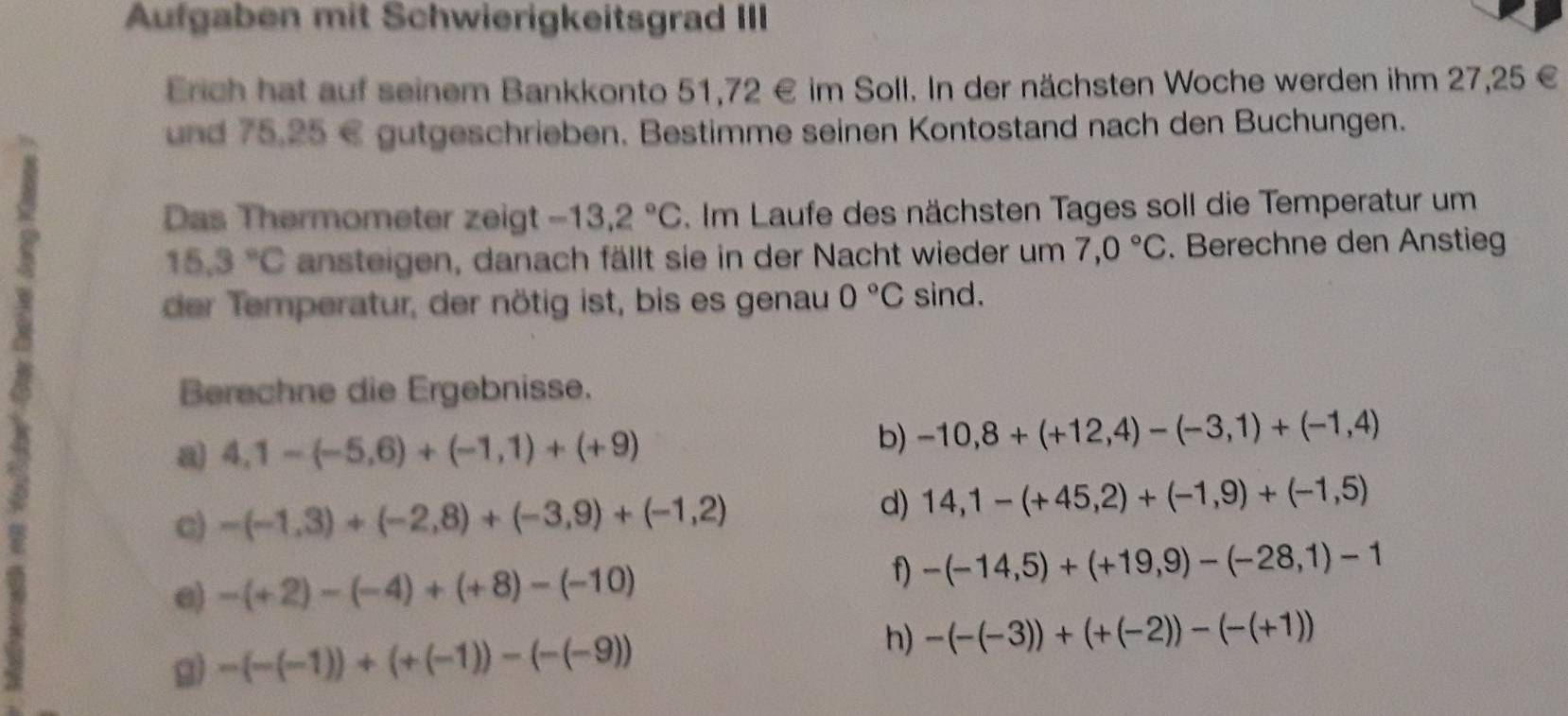 Aufgaben mit Schwierigkeitsgrad III 
Erich hat auf seinem Bankkonto 51,72 € im Soll. In der nächsten Woche werden ihm 27,25 €
und 75.25 € gutgeschrieben. Bestimme seinen Kontostand nach den Buchungen. 
Das Thermometer zeigt -13,2°C. Im Laufe des nächsten Tages soll die Temperatur um
15.3°C ansteigen, danach fällt sie in der Nacht wieder um 7,0°C. Berechne den Anstieg 
der Temperatur, der nötig ist, bis es genau 0°C sind. 
Berechne die Ergebnisse. 
a 4,1-(-5,6)+(-1,1)+(+9)
b) -10,8+(+12,4)-(-3,1)+(-1,4)
c) -(-1,3)+(-2,8)+(-3,9)+(-1,2)
d) 14,1-(+45,2)+(-1,9)+(-1,5)
e) -(+2)-(-4)+(+8)-(-10)
f) -(-14,5)+(+19,9)-(-28,1)-1
h) 
g) -(-(-1))+(+(-1))-(-(-9)) -(-(-3))+(+(-2))-(-(+1))