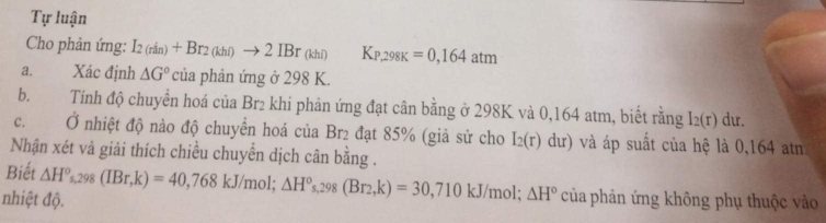 Tự luận 
Cho phản ứng: I_2(rin)+Br_2(khi)to 2IBr_(khi) K_P,298K=0,164atm
a. Xác định △ G° của phản ứng ở 298 K. 
b. Tính độ chuyển hoá của Br₂ khi phản ứng đạt cân bằng ở 298K và 0,164 atm, biết rằng I_2(r) du. 
c. Ở nhiệt độ nào độ chuyển hoá của Br2 đạt 85% (giả sử cho I_2(r)dur) và áp suất của hệ là 0,164 atn 
Nhận xét và giải thích chiều chuyển dịch cân bằng . 
Biết △ H°s, 298(IBr,k)=40,768kJ/mol; △ H°s, 298(Br_2,k)=30,710kJ/mol; △ H°
nhiệt độ. của phản ứng không phụ thuộc vào