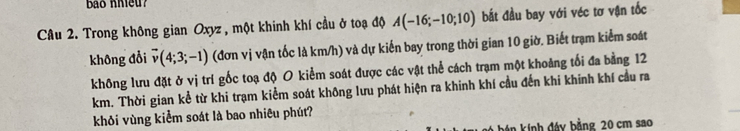 bao nhieu 
Câu 2. Trong không gian Oxyz , một khinh khí cầu ở toạ độ A(-16;-10;10) bắt đầu bay với véc tơ vận tốc 
không đổi vector v(4;3;-1) (đơn vị vận tốc là km/h) và dự kiến bay trong thời gian 10 giờ. Biết trạm kiểm soát 
không lưu đặt ở vị trí gốc toạ độ O kiểm soát được các vật thể cách trạm một khoảng tối đa bằng 12
km. Thời gian kể từ khi trạm kiểm soát không lưu phát hiện ra khinh khí cầu đến khi khinh khí cầu ra 
khỏi vùng kiểm soát là bao nhiêu phút? 
kán kính đáy bằng 20 cm sao