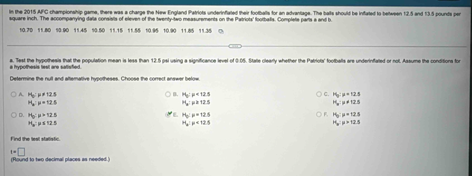 In the 2015 AFC championship game, there was a charge the New England Patriots underinflated their footballs for an advantage. The balls should be inflated to between 12.5 and 13.5 pounds per
square inch. The accompanying data consists of eleven of the twenty-two measurements on the Patriots' footballs. Complete parts a and b.
10.70 11.80 10.90 11.45 10.50 11.15 11.55 10.95 10.90 11.85 11.35
a. Test the hypothesis that the population mean is less than 12.5 psi using a significance level of 0.05. State clearly whether the Patriots' footballs are underinflated or not. Assume the conditions for
a hypothesis test are satisfied.
Determine the null and alternative hypotheses. Choose the correct answer below.
A. H_0:mu != 12.5 B. H_0:mu <12.5 C. H_0:mu =12.5
H_a:mu =12.5
H_a:mu ≥ 12.5
H_a:mu != 12.5
D. H_0:mu >12.5 E. H_0:mu =12.5 F. H_0:mu =12.5
H_a:mu ≤ 12.5
H_a:mu <12.5
H_a:mu >12.5
Find the test statistic.
t=□
(Round to two decimal places as needed.)