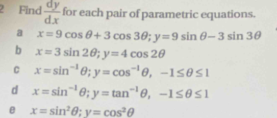 Find  dy/dx  for each pair of parametric equations. 
a x=9cos θ +3cos 3θ; y=9sin θ -3sin 3θ
b x=3sin 2θ; y=4cos 2θ
C x=sin^(-1)θ; y=cos^(-1)θ , -1≤ θ ≤ 1
d x=sin^(-1)θ; y=tan^(-1)θ , -1≤ θ ≤ 1
e x=sin^2θ; y=cos^2θ