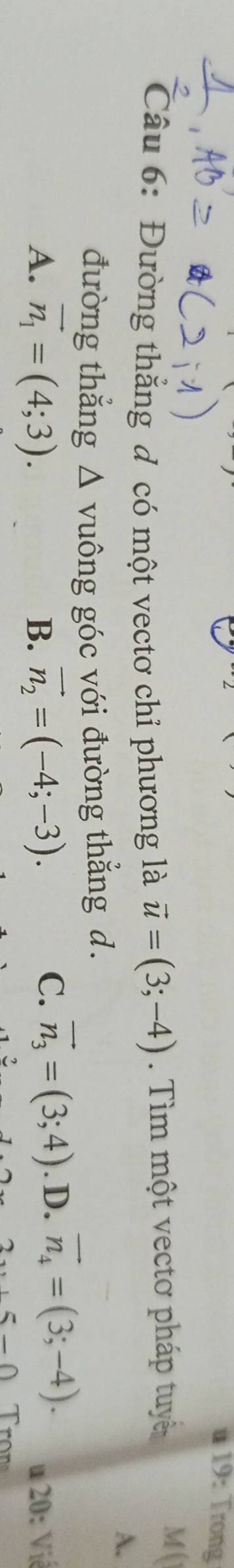 a 19: Trong
Câu 6: Đường thẳng đ có một vectơ chỉ phương là vector u=(3;-4). Tìm một vectơ pháp tuyể
M (
A.
đường thẳng △ vuông góc với đường thắng d.
C. vector n_3=(3;4)
A. vector n_1=(4;3). vector n_2=(-4;-3). . D. vector n_4=(3;-4). u 20: Vić
B.
-0