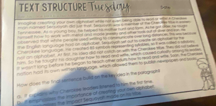 TEXT STRUCTURETYSO Date
imagine creating your own alphabet while not even being able to read or witel A Cherskee
man named Sequoyah did just that. Sequoyah was a merrber of the Chercke trise in easter
Ternessee. As a young boy, he helped his motther hunt and farm. As he got older, he taugh
himself how to work with metal and made jewelry and other tools out of siver and iron. He
observed that white people used writing to communicate overlong distances, firis was becsuse
the English language had an alphabet. Sequoyah set out to create an diphabet for the
Cherokee language. He created 85 symbols representing syliables, so it was colled a syllabory
not an alphabet. At first, his idea did not catch on with the Cherokee tribe. They did rot belleve
him. So he taught his daughter how to read and write, which caused curlosity among his leades,
It wasn't long before he began to teach other adults how to read and write. Soon, the Cherskee
nation had its own written language, which allowed them to publish newspapers and bools
How does the final sentence build on the key idea in the paragraph?
a. It explalins why Cherokee leaders listened to him the first time.
b. It emphasizes the importance of creating your own alphabet.
ims the impact Sequayah made on his tribe.