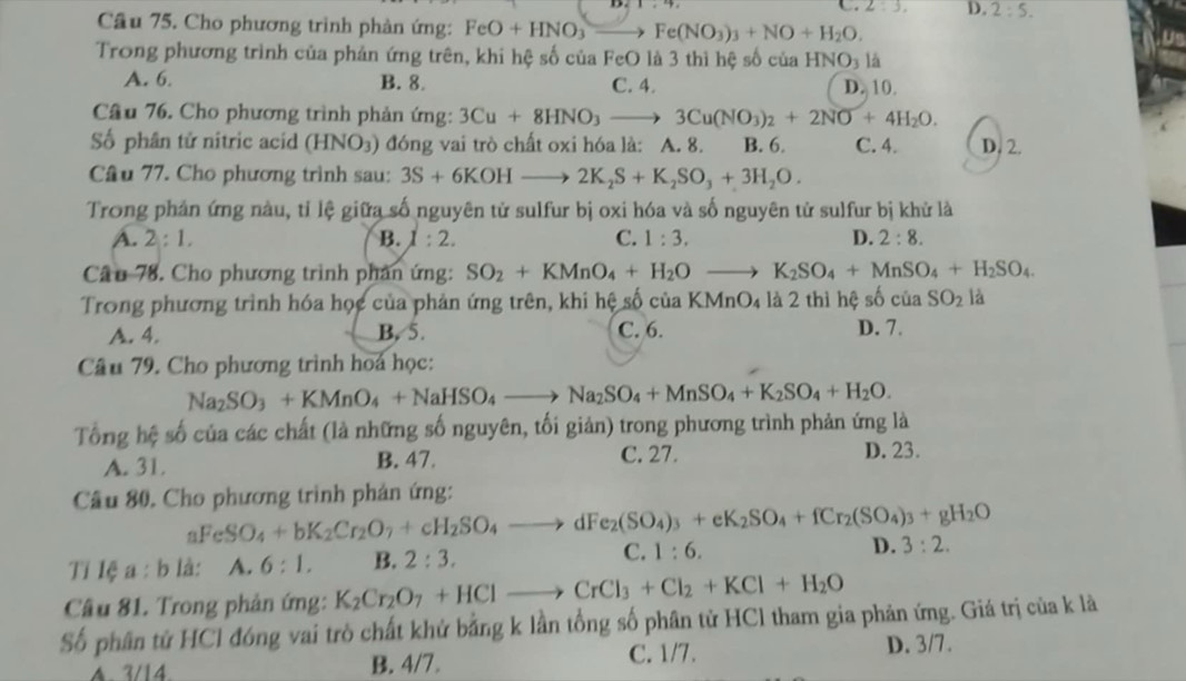 C. 2:3. D. 2:5.
Cầu 75. Cho phương trình phản ứng: FeO+HNO_3 Fe(NO_3)_3+NO+H_2O.
Trong phương trình của phản ứng trên, khi hệ số của FeO là 3 thì hệ số của HNO_3 là
A. 6. B. 8. C. 4. D. 10.
Câu 76. Cho phương trình phản ứng: 3Cu+8HNO_3to 3Cu(NO_3)_2+2NO+4H_2O.
Số phân tử nitric acid (HNO_3) 0 đóng vai trò chất oxi hóa là: A. 8. B. 6. C. 4. D. 2.
Câu 77. Cho phương trình sau: 3S+6KOHto 2K_2S+K_2SO_3+3H_2O.
Trong phản ứng nàu, tỉ lệ giữa số nguyên tử sulfur bị oxi hóa và số nguyên tử sulfur bị khử là
A. 2:1. B. 1:2. C. 1:3. D. 2:8.
Câu 78. Cho phương trình phản ứng: SO_2+KMnO_4+H_2O _  K_2SO_4+MnSO_4+H_2SO_4.
Trong phương trình hóa học của phản ứng trên, khi hệ số của KMnO4 là 2 thì hệ số của SO_2 là
A. 4. B. 5. C. 6. D. 7.
Câu 79. Cho phương trình hoa học:
Na_2SO_3+KMnO_4+NaHSO_4to Na_2SO_4+MnSO_4+K_2SO_4+H_2O.
Tổng hệ số của các chất (là những số nguyên, tối giản) trong phương trình phản ứng là
A. 31. B. 47.
C. 27. D. 23.
Cầu 80. Cho phương trình phản ứng:
aFeSO_4+bK_2Cr_2O_7+cH_2SO_4to dFe_2(SO_4)_3+eK_2SO_4+fCr_2(SO_4)_3+gH_2O
Tỉ lệ a : b là: A.6:1. B. 2:3. C. 1:6.
D. 3:2.
Câu 81. Trong phản ứng: K_2Cr_2O_7+HClto CrCl_3+Cl_2+KCl+H_2O
Số phân tử HCl đóng vai trò chất khử bằng k lần tổng số phân tử HCl tham gia phản ứng. Giá trị của k là
A. 3/14 B. 4/7. C. 1/7. D. 3/7.