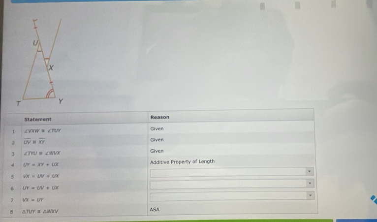 Statement Reason 
1 ∠ VXW≌ ∠ TUY
Given 
2 overline UV overline XY
Given 
3 ∠ TYU=∠ WVX
Given 
4 UY=XY+UX Additive Property of Length 
5 VX=UV+UX
6 UY=UV+UX
7 VX=UY
8 △ TUY≌ △ WXV
ASA