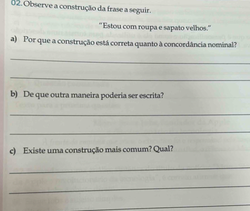 Observe a construção da frase a seguir. 
“Estou com roupa e sapato velhos.” 
a) Por que a construção está correta quanto à concordância nominal? 
_ 
_ 
b) De que outra maneira poderia ser escrita? 
_ 
_ 
c) Existe uma construção mais comum? Qual? 
_ 
_ 
_