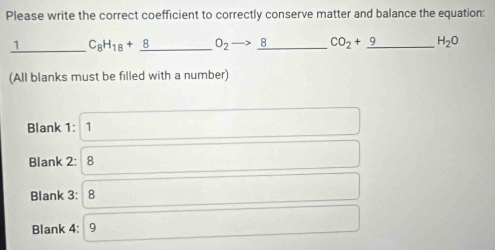 Please write the correct coefficient to correctly conserve matter and balance the equation: 
_1 
_ C_8H_18+_ 8
O_2to 8 _
CO_2+_ 9 _
H_2O
(All blanks must be filled with a number) 
Blank 1: 1 
Blank 2: 8 
Blank 3: 8 
Blank 4: 9