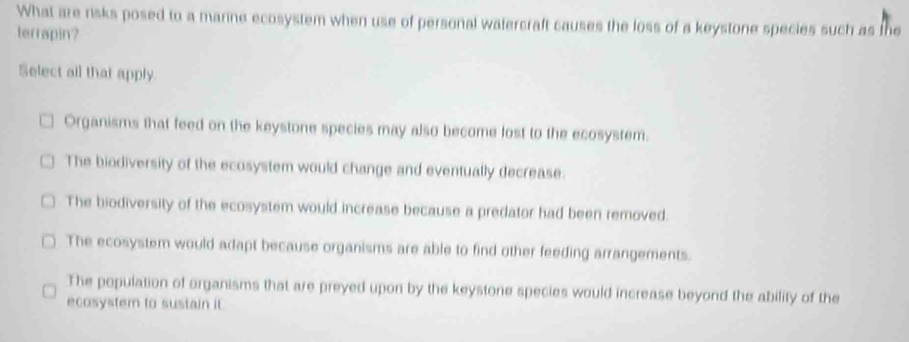 What are risks posed to a marine ecosystem when use of personal watercraft causes the loss of a keystone species such as the
terrapin?
Select all that apply.
Organisms that feed on the keystone species may also become lost to the ecosystem.
The biodiversity of the ecosystem would change and eventually decrease.
The biodiversity of the ecosystem would increase because a predator had been removed.
The ecosystem would adapt because organisms are able to find other feeding arrangements.
The population of organisms that are preyed upon by the keystone species would increase beyond the ability of the
ecosystem to sustain it.