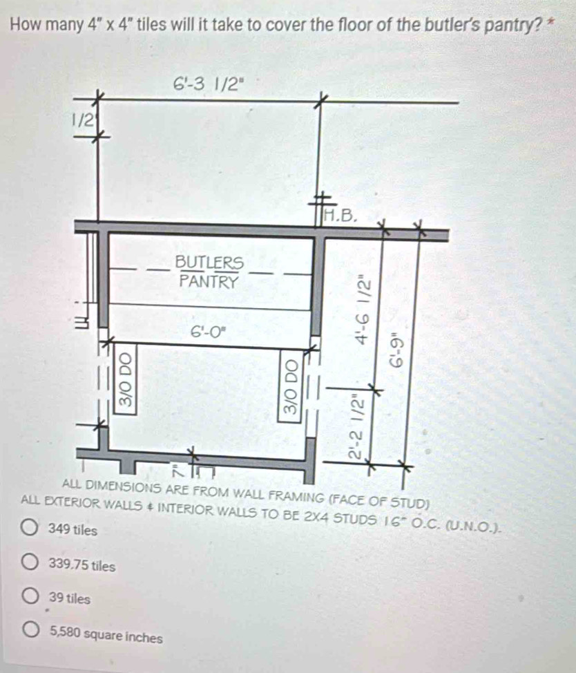 How many 4''* 4'' tiles will it take to cover the floor of the butler's pantry? *
E OF STUD)
aLL EXTERIOR WALLS & INTERIOR WALLS TO BE 2X4 STUDS 16° O.C. (U.N.O.).
349 tiles
339,75 tiles
39 tiles
5,580 square inches