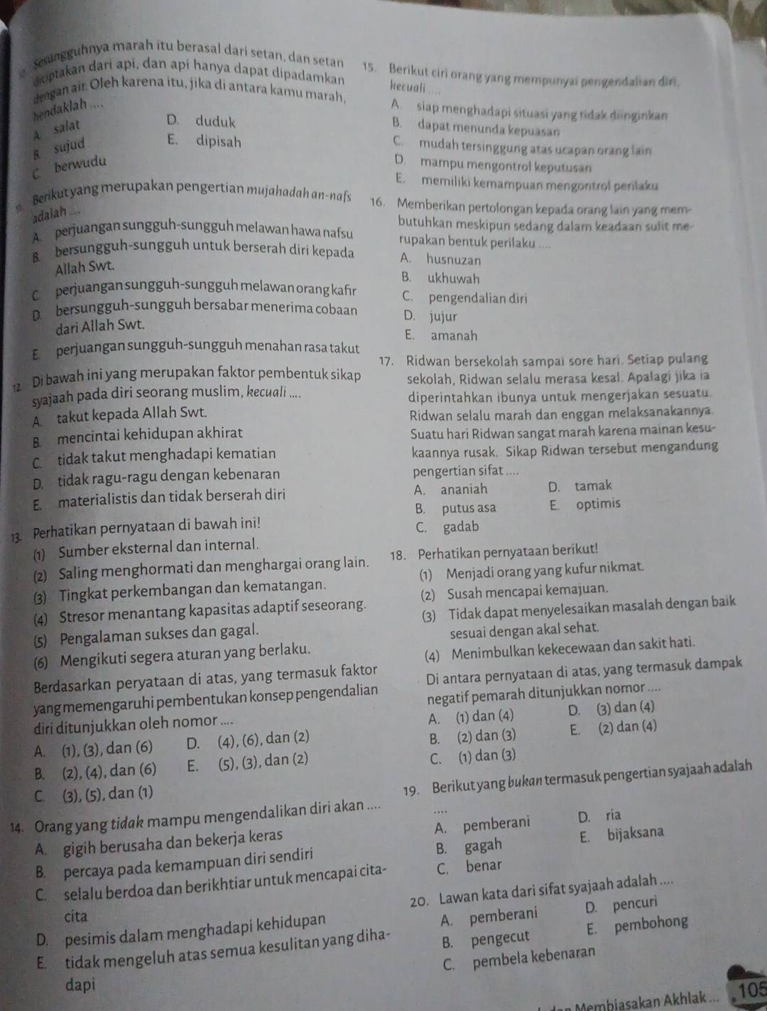 Sengguhnya marah itu berasal dari setan, dan setan 15. Berikut ciri orang yang mempunyai pengendalian diri,
doptakan dari apī, dan apí hanya dapat dipadamkan kecuali
dengan air. Oleh karena itu, jika di antara kamu marah, A. siap menghadapi situasi yang tidak dnginkan
hendaklah ....
D. duduk
A. salat B. dapat menunda kepuasan
E. dipisah
g sujud C.  mudah tersinggung atas ucapan orang lain
C berwudu D. mampu mengontrol keputusan
E. memiliki kemampuan mengontrol perilaku
Berkut yang merupakan pengertian mujahadah an-nafs 16. Memberikan pertolongan kepada orang lain yang mem-
adalah ....
butuhkan meskipun sedang dalam keadaan sulit me-
A perjuangan sungguh-sungguh melawan hawa nafsu rupakan bentuk perilaku ....
bersungguh-sungguh untuk berserah diri kepada A. husnuzan
Allah Swt.
B. ukhuwah
C perjuangan sungguh-sungguh melawan orang kafiın C. pengendalian diri
D. bersungguh-sungguh bersabar menerima cobaan D. jujur
dari Allah Swt.
E. amanah
E  perjuangan sungguh-sungguh menahan rasa takut
17. Ridwan bersekolah sampai sore hari. Setiap pulang
2 Di bawah ini yang merupakan faktor pembentuk sikap sekolah, Ridwan selalu merasa kesal. Apalagi jika ia
syajaah pada diri seorang muslim, kecuali ....
diperintahkan ibunya untuk mengerjakan sesuatu.
A. takut kepada Allah Swt. Ridwan selalu marah dan enggan melaksanakannya
B. mencintai kehidupan akhirat Suatu hari Ridwan sangat marah karena mainan kesu-
C tidak takut menghadapi kematian kaannya rusak. Sikap Ridwan tersebut mengandung
D. tidak ragu-ragu dengan kebenaran pengertian sifat ....
E materialistis dan tidak berserah diri A. ananiah D. tamak
B. putus asa E. optimis
13. Perhatikan pernyataan di bawah ini! C. gadab
(1) Sumber eksternal dan internal.
(2) Saling menghormati dan menghargai orang lain. 18. Perhatikan pernyataan berikut!
(3) Tingkat perkembangan dan kematangan. (1) Menjadi orang yang kufur nikmat.
(4) Stresor menantang kapasitas adaptif seseorang. (2) Susah mencapai kemajuan.
(5) Pengalaman sukses dan gagal. (3) Tidak dapat menyelesaikan masalah dengan baik
sesuai dengan akal sehat.
(6) Mengikuti segera aturan yang berlaku.
(4) Menimbulkan kekecewaan dan sakit hati.
Berdasarkan peryataan di atas, yang termasuk faktor
yang memengaruhi pembentukan konsep pengendalian Di antara pernyataan di atas, yang termasuk dampak
negatif pemarah ditunjukkan nomor ....
diri ditunjukkan oleh nomor ....
A. (1) dan (4) D. (3) dan (4)
A. (1), (3), dan (6) D. (4), (6), dan (2) B. (2) dan (3) E. (2) dan (4)
B. (2), (4), dan (6) E. (5), (3), dan (2) C. (1) dan (3)
C. (3), (5), dan (1)
19. Berikut yang bukan termasuk pengertian syajaah adalah
14. Orang yang tidak mampu mengendalikan diri akan ....
A. pemberani
A. gigih berusaha dan bekerja keras D. ria
B. percaya pada kemampuan diri sendiri B. gagah E. bijaksana
C. selalu berdoa dan berikhtiar untuk mencapai cita- C. benar
20. Lawan kata dari sifat syajaah adalah ....
cita
A. pemberani D. pencuri
D. pesimis dalam menghadapi kehidupan
E. tidak mengeluh atas semua kesulitan yang diha- B. pengecut E. pembohong
C. pembela kebenaran
dapi 105
an Membiasakan Akhlak ...