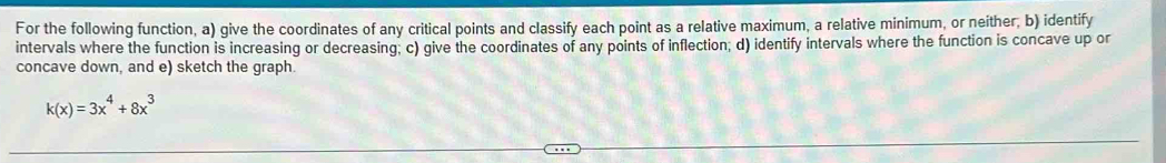 For the following function, a) give the coordinates of any critical points and classify each point as a relative maximum, a relative minimum, or neither; b) identify 
intervals where the function is increasing or decreasing; c) give the coordinates of any points of inflection; d) identify intervals where the function is concave up or 
concave down, and e) sketch the graph.
k(x)=3x^4+8x^3