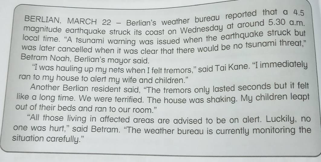 BERLIAN, MARCH 22 - Berlian's weather bureau reported that a 4.5
magnitude earthquake struck its coast on Wednesday at around 5.30 a.m. 
local time. “A tsunami warning was issued when the earthquake struck but 
was later cancelled when it was clear that there would be no tsunami threat," 
Betram Noah, Berlian's mayor said. 
“I was hauling up my nets when I felt tremors,” said Tai Kane. “I immediately 
ran to my house to alert my wife and children.” 
Another Berlian resident said, “The tremors only lasted seconds but it felt 
like a long time. We were terrified. The house was shaking. My children leapt 
out of their beds and ran to our room.” 
“All those living in affected areas are advised to be on alert. Luckily, no 
one was hurt,” said Betram. “The weather bureau is currently monitoring the 
situation carefully.”