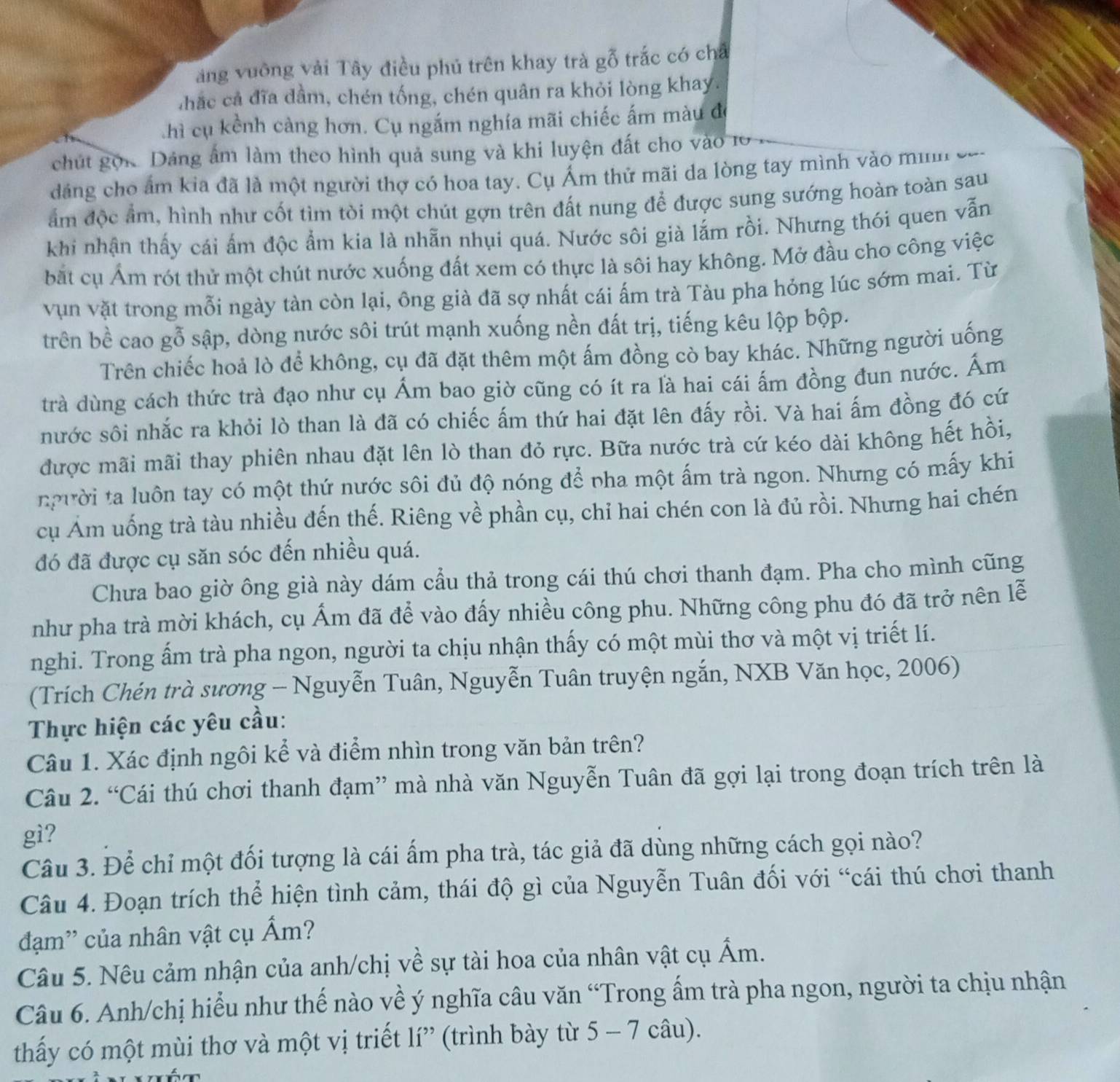 ng vuỡng vải Tây điều phủ trên khay trà gỗ trắc có ch
hắc cả đĩa dầm, chén tống, chén quân ra khỏi lòng khay.
chì cụ kểnh càng hơn. Cụ ngắm nghía mãi chiếc ấm màu đe
chút gọi Dảng âm làm theo hình quả sung và khi luyện đất cho vào 10
dảng cho ẩm kia đã là một người thợ có hoa tay. Cụ Ám thử mãi da lòng tay mình vào mình
ẩm độc ẩm, hình như cốt tìm tòi một chút gợn trên đất nung để được sung sướng hoàn toàn sau
khi nhận thấy cái ấm độc ẩm kia là nhẫn nhụi quá. Nước sôi già lắm rồi. Nhưng thói quen vẫn
bắt cụ Ám rót thử một chút nước xuống đất xem có thực là sôi hay không. Mở đầu cho công việc
vụn vặt trong mỗi ngày tàn còn lại, ông già đã sợ nhất cái ấm trà Tàu pha hỏng lúc sớm mai. Từ
trên bề cao gỗ sập, dòng nước sôi trút mạnh xuống nền đất trị, tiếng kêu lộp bộp.
Trên chiếc hoả lò để không, cụ đã đặt thêm một ấm đồng cò bay khác. Những người uống
trà dùng cách thức trà đạo như cụ Ám bao giờ cũng có ít ra là hai cái ấm đồng đun nước. Ấm
nước sôi nhắc ra khỏi lò than là đã có chiếc ấm thứ hai đặt lên đấy rồi. Và hai ấm đồng đó cứ
được mãi mãi thay phiên nhau đặt lên lò than đỏ rực. Bữa nước trà cứ kéo dài không hết hồi,
người ta luôn tay có một thứ nước sôi đủ độ nóng để pha một ấm trà ngon. Nhưng có mấy khi
cụ Ám uống trà tàu nhiều đến thế. Riêng về phần cụ, chỉ hai chén con là đủ rồi. Nhưng hai chén
đó đã được cụ săn sóc đến nhiều quá.
Chưa bao giờ ông già này dám cầu thả trong cái thú chơi thanh đạm. Pha cho mình cũng
như pha trà mời khách, cụ Ấm đã để vào đấy nhiều công phu. Những công phu đó đã trở nên lễ
nghi. Trong ấm trà pha ngon, người ta chịu nhận thấy có một mùi thơ và một vị triết lí.
(Trích Chén trà sương - Nguyễn Tuân, Nguyễn Tuân truyện ngắn, NXB Văn học, 2006)
Thực hiện các yêu cầu:
Câu 1. Xác định ngôi kể và điểm nhìn trong văn bản trên?
Câu 2. “Cái thú chơi thanh đạm” mà nhà văn Nguyễn Tuân đã gợi lại trong đoạn trích trên là
gì?
Câu 3. Để chỉ một đối tượng là cái ẩm pha trà, tác giả đã dùng những cách gọi nào?
Câu 4. Đoạn trích thể hiện tình cảm, thái độ gì của Nguyễn Tuân đối với “cái thú chơi thanh
đạm'' của nhân vật cụ Ấm?
Câu 5. Nêu cảm nhận của anh/chị về sự tài hoa của nhân vật cụ hat Am
Câu 6. Anh/chị hiểu như thế nào về ý nghĩa câu văn “Trong ấm trà pha ngon, người ta chịu nhận
thấy có một mùi thơ và một vị triết lí” (trình bày từ 5 - 7 câu).