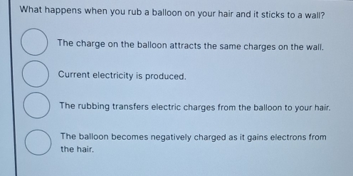 What happens when you rub a balloon on your hair and it sticks to a wall?
The charge on the balloon attracts the same charges on the wall.
Current electricity is produced.
The rubbing transfers electric charges from the balloon to your hair.
The balloon becomes negatively charged as it gains electrons from
the hair.