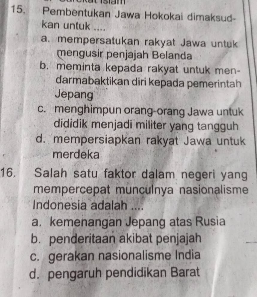 Pembentukan Jawa Hokokai dimaksud-
kan untuk ....
a. mempersatukan rakyat Jawa untuk
mengusir penjajah Belanda
b. meminta kepada rakyat untuk men-
darmabaktikan diri kepada pemerintah
Jepang
c. menghimpun orang-orang Jawa untuk
dididik menjadi militer yang tangguh
d. mempersiapkan rakyat Jawa untuk
merdeka
16. Salah satu faktor dalam negeri yang
mempercepat munculnya nasionalisme
Indonesia adalah ....
a.kemenangan Jepang atas Rusia
b. penderitaan akibat penjajah
c. gerakan nasionalisme India
d. pengaruh pendidikan Barat