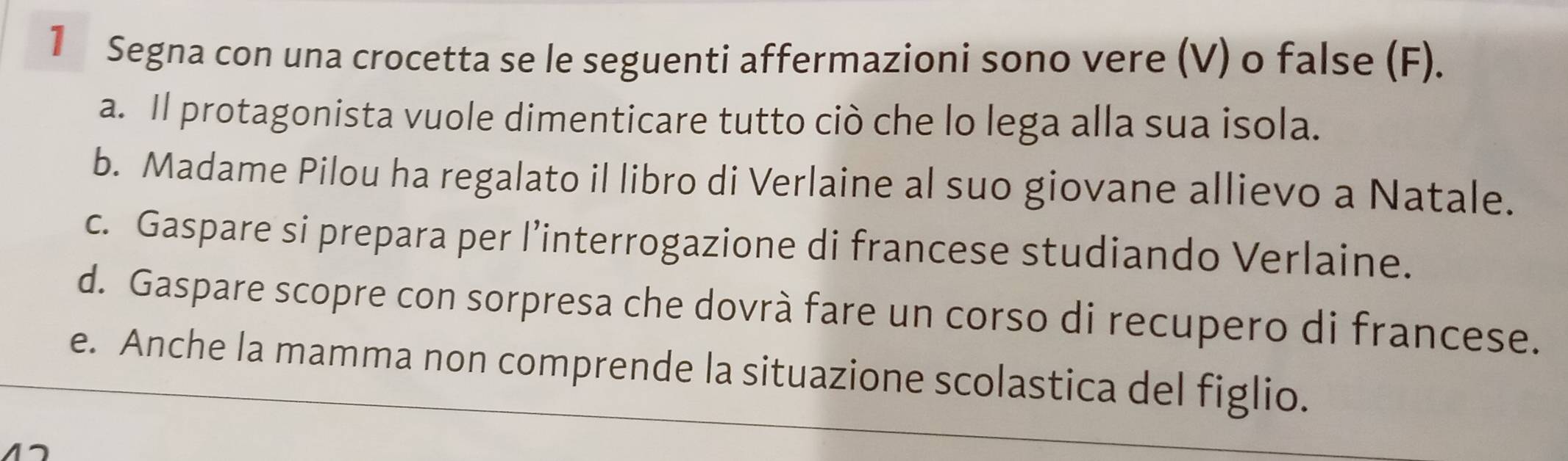 Segna con una crocetta se le seguenti affermazioni sono vere (V) o false (F). 
a. Il protagonista vuole dimenticare tutto ciò che lo lega alla sua isola. 
b. Madame Pilou ha regalato il libro di Verlaine al suo giovane allievo a Natale. 
c. Gaspare si prepara per l’interrogazione di francese studiando Verlaine. 
d. Gaspare scopre con sorpresa che dovrà fare un corso di recupero di francese. 
e. Anche la mamma non comprende la situazione scolastica del figlio.