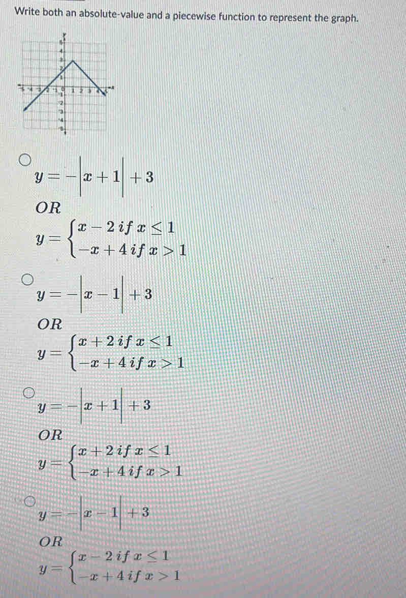 Write both an absolute-value and a piecewise function to represent the graph.
y=-|x+1|+3
OR
y=beginarrayl x-2ifx≤ 1 -x+4ifx>1endarray.
y=-|x-1|+3
OR
y=beginarrayl x+2ifx≤ 1 -x+4ifx>1endarray.
y=-|x+1|+3
OR
y=beginarrayl x+2ifx≤ 1 -x+4ifx>1endarray.
y=-|x-1|+3
OR
y=beginarrayl x-2ifx≤ 1 -x+4ifx>1endarray.