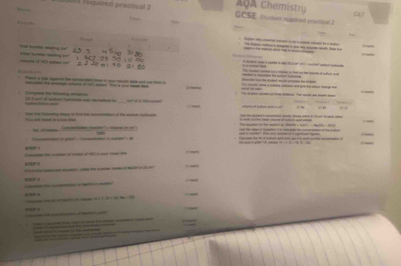 ouent réquired practical 2
AOA Chemistry
C4,7
Clasi
GCSE Student required practical 2
Ressing
ta
Dpigh         
Explen why universas islicatior is not a sustbve indicartor for a fication
The Stastion methed is designed to give very accurate results. State four (2munt)
linal burette relading a
5
whatel in the malihed which help to arroure abouress
 (d cmarka
dens fatemaes
indial burstte reading cm  A studers uped a ppette to and 25.0.cm² of 6 1 motdr' sodium hydrwide
volume of HCI added cm fo a cbneal fas Ths stuters comed out a stration to findt out the votame of sudurc and
Qustioers
needed to neutraion the sotium hydroode
Descrbe how the stustant would complete the toation
! Place a star against the concendant sires in your results table and use then to You stould name a subable ixdicator and give the colour change that
caloulate the averags volums of HCI added. This is your mean Ntre (2 morkat ===loid be ==== ( √ amumier)
= Complete the following sentencs 1 The stuent cared our three timpions. The results are stuen beloe
25.0 cm? of sodium hydraside was neutratised by
hydreatsonc aaid _cm² ot 0 100 moltam! ( 1 ran) vtume of sufuric aod in cn' T tralion 1 27 10 Trasoe 1 7785 27 75
Lipe the following staps to find the concenation of the sadium bydraside Lour the stubers's consenters redults (those within 0.15 cm² of each other)
You will need to know that The equation to the reastion iy TNa to werk out the meen volume of sultur acst adoed | 1 omach;
CH+H_2SO_4to NaSO_4=2H_2O
No of moiee Concentration (moldm') - Volume (is chi'') U se the sops in Queston 1 to ceiculate the concentration of the sullurc (3-nmk1)
eot in malde" Give your anewer to '3 eigntfcant figuies
Concentation a grais? - Contentration in molidm? - M. the sold in grdm" (A. valpes Caculate the M of sultunc apid and use it to work out the concentnation of
H=1(0-18,0-32)
STEP 1
Claioulste the number of moles of HCI in your mean tire  1 mn
STEP 2
Prom the sansnoed squation, stase the number mples of NaOH in 25 cn³ (.mm
STEF 3
Calouless he cuccentation of NsOH i matism
5TEF 4
Cassiate the M π MaOH (A. salues H=1,O=(0,Na=23. [Fmirk]
stUP 4
Calnte id coention of NaO  gitn'
Dew in peconme Mose cret ts anw the sbatoe premdurs Labal sach (2.xm0
n it nnncs at the caman tethend 
_