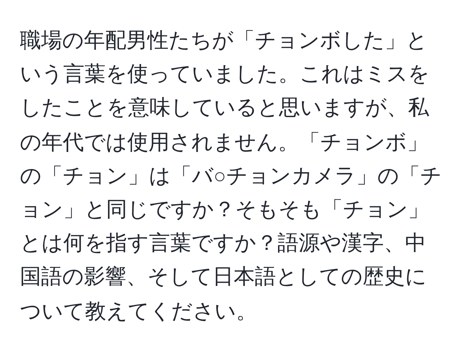 職場の年配男性たちが「チョンボした」という言葉を使っていました。これはミスをしたことを意味していると思いますが、私の年代では使用されません。「チョンボ」の「チョン」は「バ○チョンカメラ」の「チョン」と同じですか？そもそも「チョン」とは何を指す言葉ですか？語源や漢字、中国語の影響、そして日本語としての歴史について教えてください。