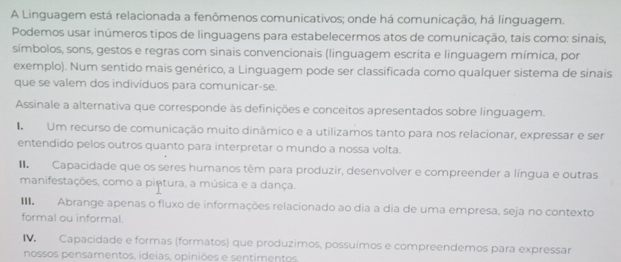 A Linguagem está relacionada a fenômenos comunicativos; onde há comunicação, há linguagem.
Podemos usar inúmeros tipos de linguagens para estabelecermos atos de comunicação, tais como: sinais,
símbolos, sons, gestos e regras com sinais convencionais (linguagem escrita e linguagem mímica, por
exemplo). Num sentido mais genérico, a Linguagem pode ser classificada como qualquer sistema de sinais
que se valem dos indivíduos para comunicar-se.
Assinale a alternativa que corresponde às definições e conceitos apresentados sobre linguagem.
Um recurso de comunicação muito dinâmico e a utilizamos tanto para nos relacionar, expressar e ser
entendido pelos outros quanto para interpretar o mundo a nossa volta.
Capacidade que os seres humanos têm para produzir, desenvolver e compreender a língua e outras
manifestações, como a pintura, a música e a dança.
Abrange apenas o fluxo de informações relacionado ao dia a dia de uma empresa, seja no contexto
formal ou informal.
Capacidade e formas (formatos) que produzimos, possuímos e compreendemos para expressar
nossos pensamentos, ideias, opiniões e sentimentos