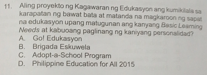 Aling proyekto ng Kagawaran ng Edukasyon ang kumikilala sa
karapatan ng bawat bata at matanda na magkaroon ng sapat
na edukasyon upang matugunan ang kanyang Basic Learning
Needs at kabuoang paglinang ng kaniyang personalidad?
A. Go! Edukasyon
B. Brigada Eskuwela
C. Adopt-a-School Program
D. Philippine Education for All 2015