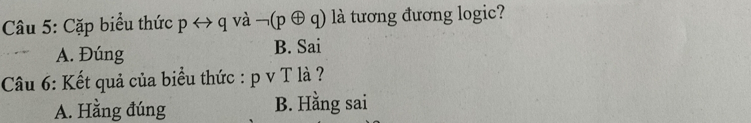 Cặp biểu thức prightarrow q và neg (poplus q) ) là tương đương logic?
A. Đúng B. Sai
Câu 6: Kết quả của biểu thức : p v T là ?
A. Hằng đúng B. Hằng sai