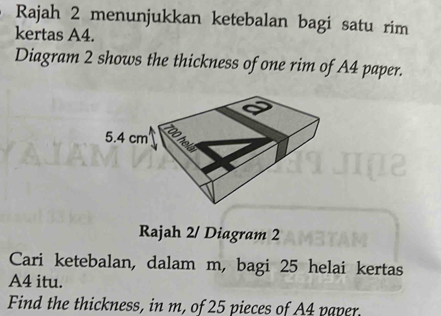 Rajah 2 menunjukkan ketebalan bagi satu rim 
kertas A4. 
Diagram 2 shows the thickness of one rim of A4 paper. 
Rajah 2/ Diagram 2 
Cari ketebalan, dalam m, bagi 25 helai kertas
A4 itu. 
Find the thickness, in m, of 25 pieces of A4 paper.