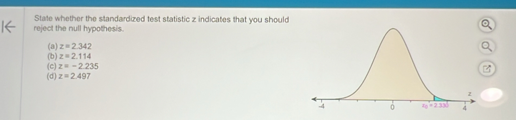 State whether the standardized test statistic z indicates that you should
reject the null hypothesis.
(a) z=2.342
(b) z=2.114
(c) z=-2.235
(d) z=2.497