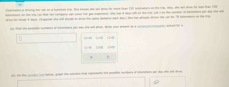 Charmaine is driving her car on a business trip. She knows she will drive for more than 110 kilometers on the trip. Also, she will drive for less than 150
kilometers on the trip (so that her company can cover her gas expenses). She has 4 days left on the trip. Let x be the number of kilometers per day she will 
drive for those 4 days. (Suppose she will decide to drive the same distance each day.) She has already driven the car for 70 kilometers on the trip. 
(a) Find the possible numbers of kilometers per day she will drive. Write your answer as a compound inequality solved for x. 
□and□ □ □ >□
□ ∝ □ □ ≤ □
× 5 
(b) On the number line below, graph the solution that represents the possible numbers of kilometers per day she will drive.