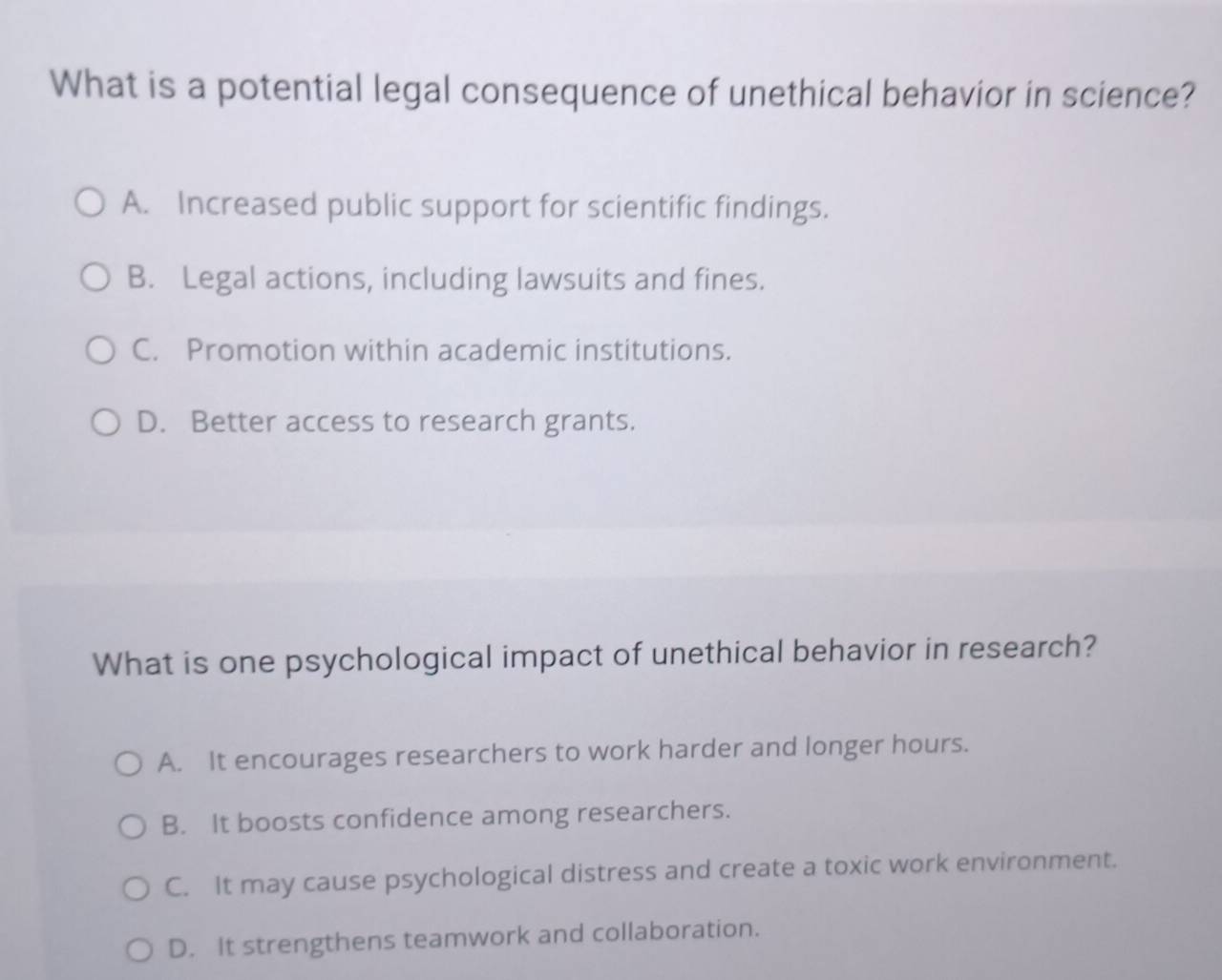 What is a potential legal consequence of unethical behavior in science?
A. Increased public support for scientific findings.
B. Legal actions, including lawsuits and fines.
C. Promotion within academic institutions.
D. Better access to research grants.
What is one psychological impact of unethical behavior in research?
A. It encourages researchers to work harder and longer hours.
B. It boosts confidence among researchers.
C. It may cause psychological distress and create a toxic work environment.
D. It strengthens teamwork and collaboration.