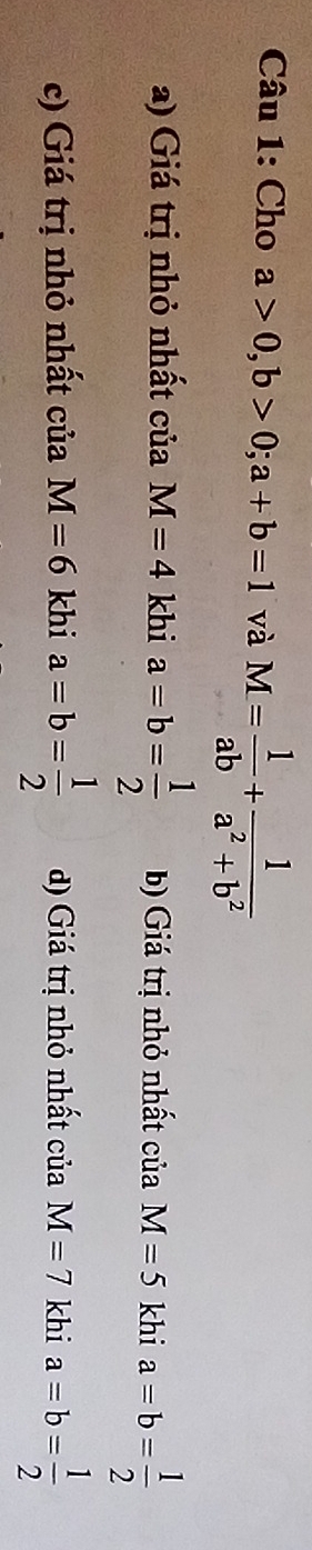 Cho a>0, b>0; a+b=1 và M= 1/ab + 1/a^2+b^2 
a) Giá trị nhỏ nhất của M=4 khi a=b= 1/2  b) Giá trị nhỏ nhất ciaM=5 khi a=b= 1/2 
c) Giá trị nhỏ nhất của M=6 khi a=b= 1/2  d) Giá trị nhỏ nhất của M=7 khi a=b= 1/2 