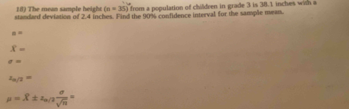 The mean sample height (n=35) from a population of children in grade 3 is 38.1 inches with a
standard deviation of 2.4 inches. Find the 90% confidence interval for the sample mean.
n=
overline X=
sigma =
z_alpha /2=
mu =hat X± z_alpha /2 sigma /sqrt(n) =