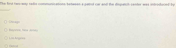 The first two-way radio communications between a patrol car and the dispatch center was introduced by
_.
Chicago
Bayonne, New Jersey
Los Angeles
Detroit