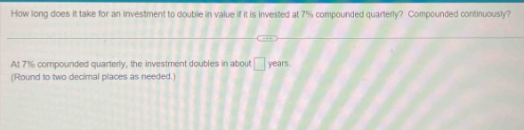 How long does it take for an investment to double in value if it is invested at 7% compounded quarterly? Compounded continuously? 
At 7% compounded quarterly, the investment doubles in about □ years. 
(Round to two decimal places as needed.)