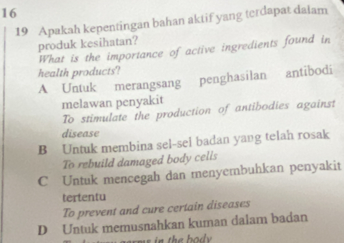 16
19 Apakah kepentingan bahan aktif yang terdapat dalam
produk kesihatan?
What is the importance of active ingredients found in
health products?
A Untuk merangsang penghasilan antibodi
melawan penyakit
To stimulate the production of antibodies against
disease
B Untuk membina sel-sel badan yang telah rosak
To rebuild damaged body cells
C Untuk mencegah dan menyembuhkan penyakit
tertentu
To prevent and cure certain diseases
D Untuk memusnahkan kuman dalam badan