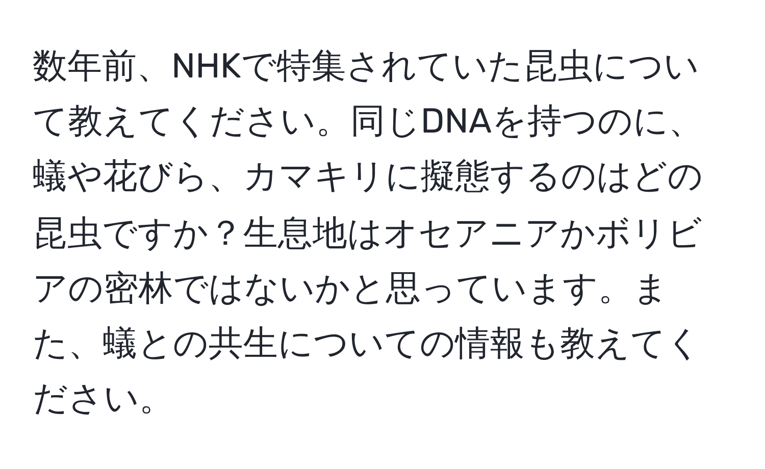 数年前、NHKで特集されていた昆虫について教えてください。同じDNAを持つのに、蟻や花びら、カマキリに擬態するのはどの昆虫ですか？生息地はオセアニアかボリビアの密林ではないかと思っています。また、蟻との共生についての情報も教えてください。