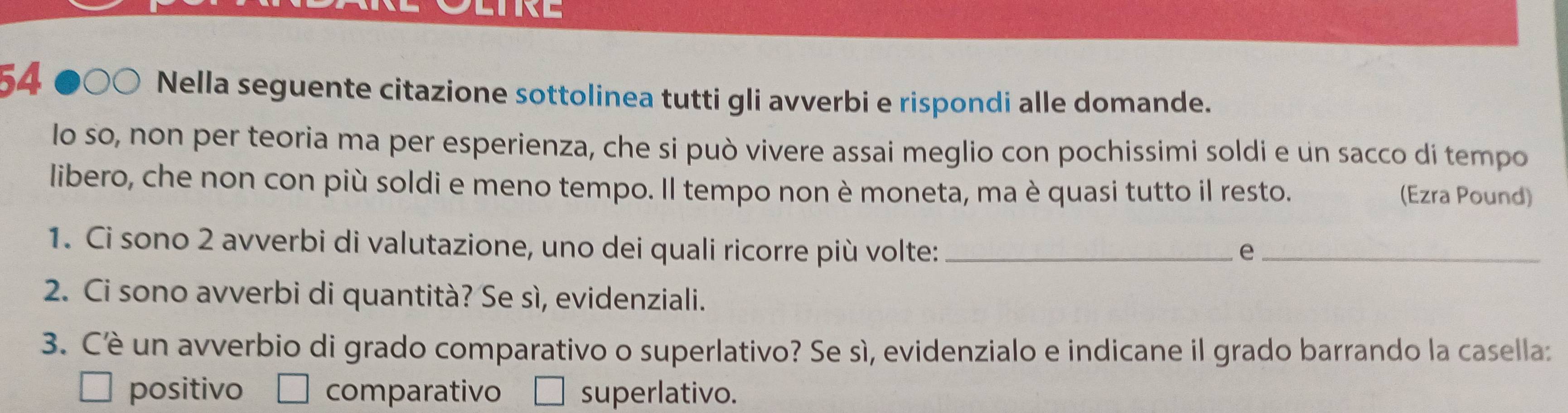 LTRE
54
Nella seguente citazione sottolinea tutti gli avverbi e rispondi alle domande.
lo so, non per teoria ma per esperienza, che si può vivere assai meglio con pochissimi soldi e un sacco di tempo
libero, che non con più soldi e meno tempo. Il tempo non è moneta, ma è quasi tutto il resto. (Ezra Pound)
1. Ci sono 2 avverbi di valutazione, uno dei quali ricorre più volte: _e_
2. Ci sono avverbi di quantità? Se sì, evidenziali.
3. Cê un avverbio di grado comparativo o superlativo? Se sì, evidenzialo e indicane il grado barrando la casella:
positivo comparativo superlativo.