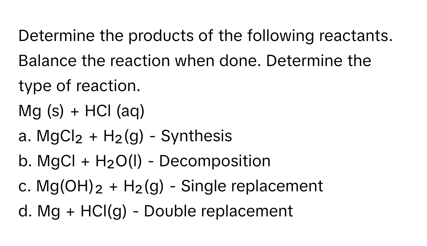 Determine the products of the following reactants. Balance the reaction when done. Determine the type of reaction.

Mg (s) + HCl (aq) 
a. MgCl₂ + H₂(g) - Synthesis
b. MgCl + H₂O(l) - Decomposition
c. Mg(OH)₂ + H₂(g) - Single replacement
d. Mg + HCl(g) - Double replacement