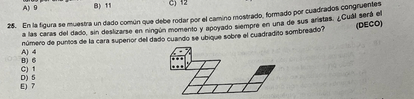 A) 9 B) 11 C) 12
25. En la figura se muestra un dado común que debe rodar por el camino mostrado, formado por cuadrados congruentes
a las caras del dado, sin deslizarse en ningún momento y apoyado siempre en una de sus aristas. ¿Cuál será el
número de puntos de la cara superior del dado cuando se ubique sobre el cuadradito sombreado? (DECO)
A) 4
B) 6
C) 1
D) 5
E) 7